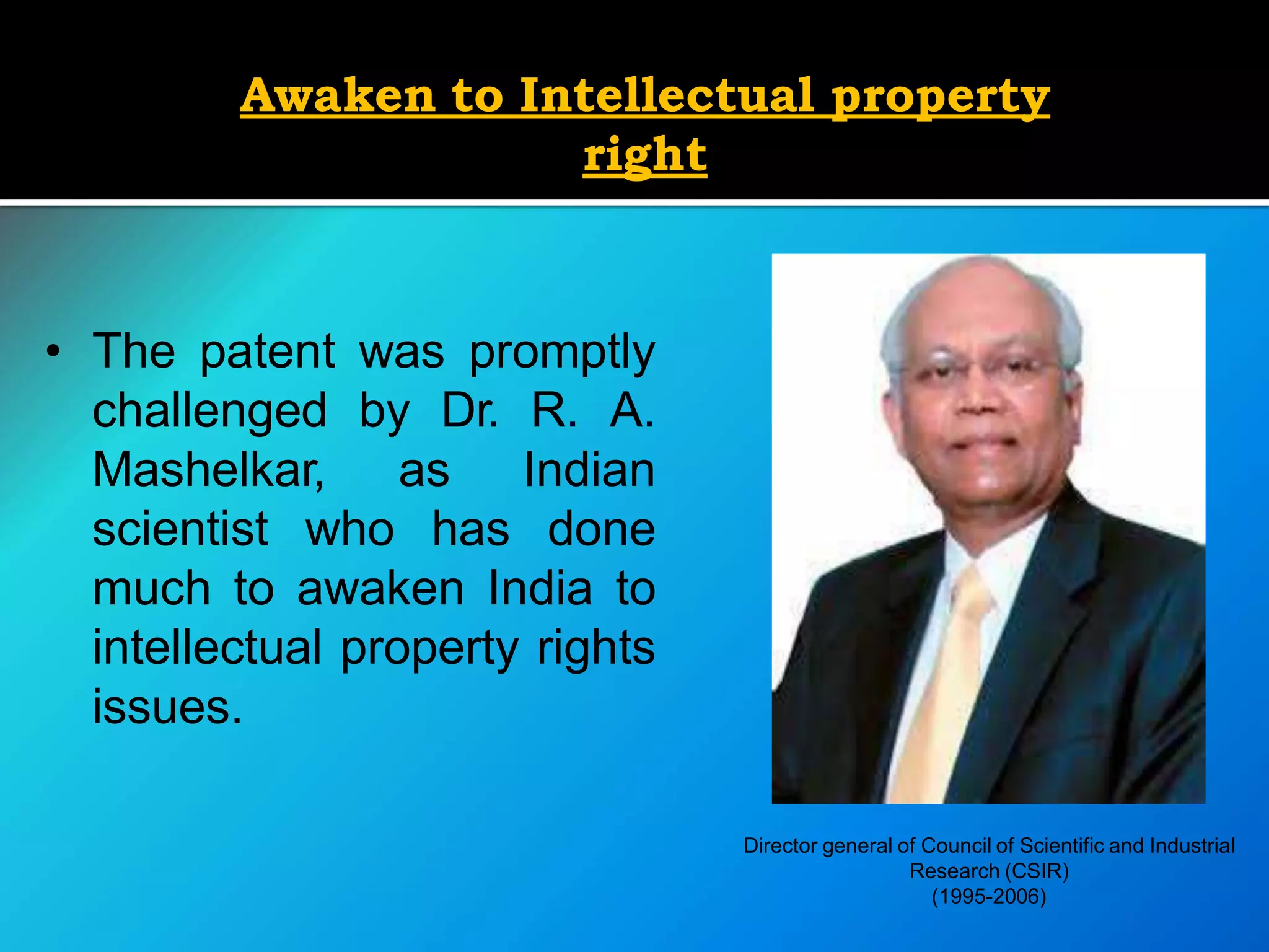 Awaken to Intellectual property
right
• The patent was promptly
challenged by Dr. R. A.
Mashelkar, as Indian
scientist who has done
much to awaken India to
intellectual property rights
issues.
Director general of Council of Scientific and Industrial
Research (CSIR)
(1995-2006)
 