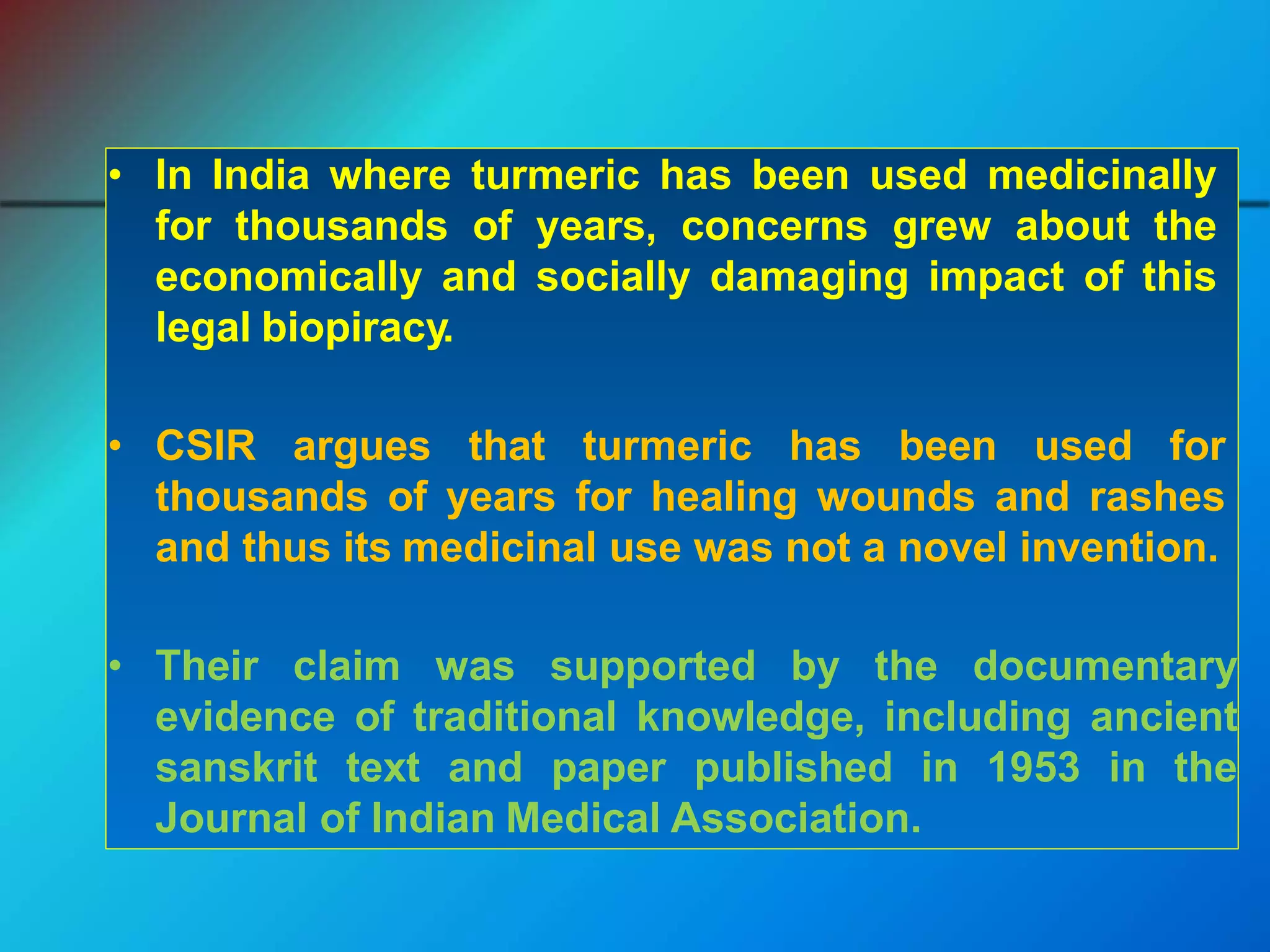 • In India where turmeric has been used medicinally
for thousands of years, concerns grew about the
economically and socially damaging impact of this
legal biopiracy.
• CSIR argues that turmeric has been used for
thousands of years for healing wounds and rashes
and thus its medicinal use was not a novel invention.
• Their claim was supported by the documentary
evidence of traditional knowledge, including ancient
sanskrit text and paper published in 1953 in the
Journal of Indian Medical Association.
 