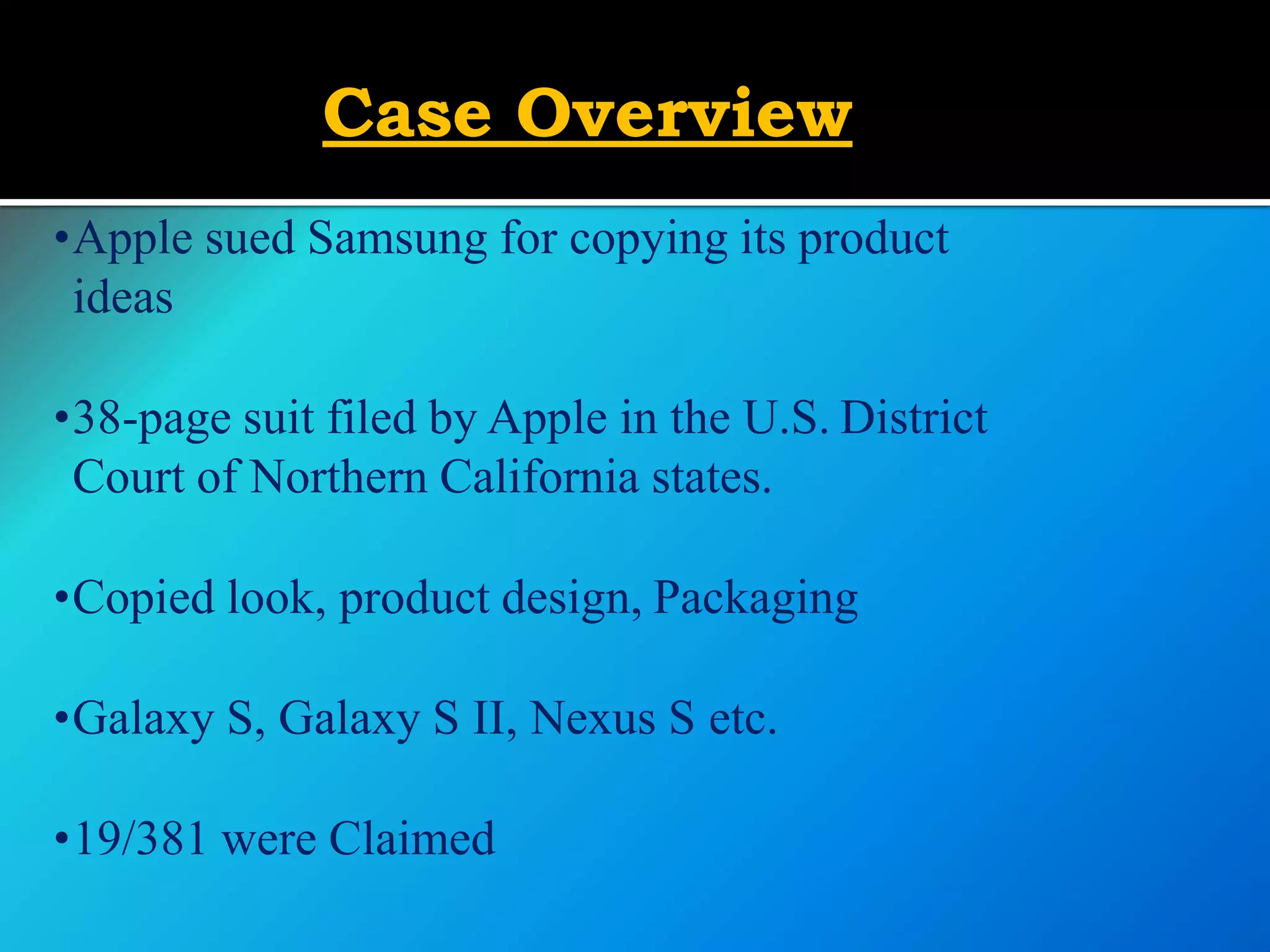 Case Overview
•Apple sued Samsung for copying its product
ideas
•38-page suit filed by Apple in the U.S. District
Court of Northern California states.
•Copied look, product design, Packaging
•Galaxy S, Galaxy S II, Nexus S etc.
•19/381 were Claimed
 