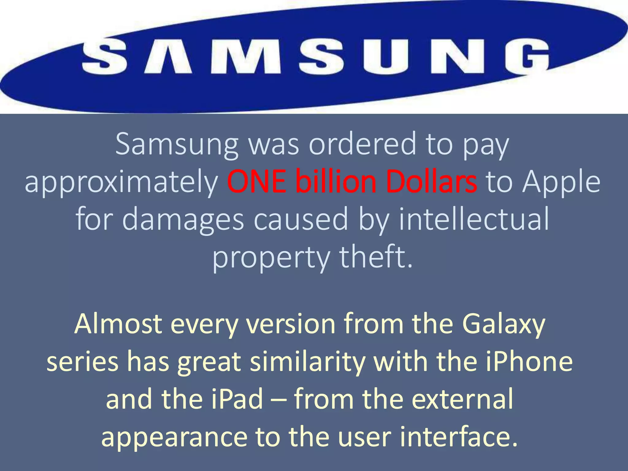 Samsung was ordered to pay
approximately ONE billion Dollars to Apple
for damages caused by intellectual
property theft.
Almost every version from the Galaxy
series has great similarity with the iPhone
and the iPad – from the external
appearance to the user interface.
 