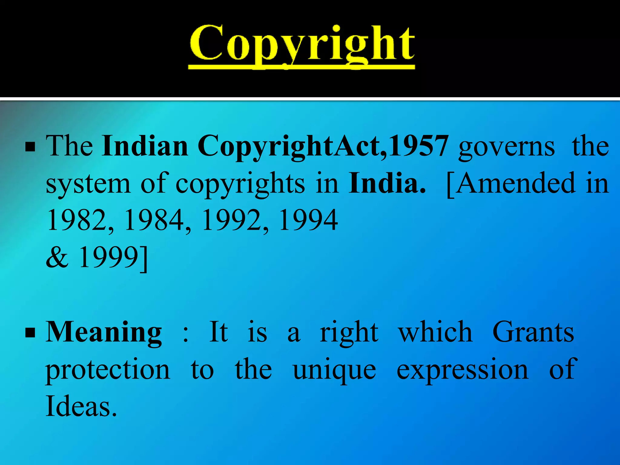  The Indian CopyrightAct,1957 governs the
system of copyrights in India. [Amended in
1982, 1984, 1992, 1994
& 1999]
 Meaning : It is a right which Grants
protection to the unique expression of
Ideas.
 