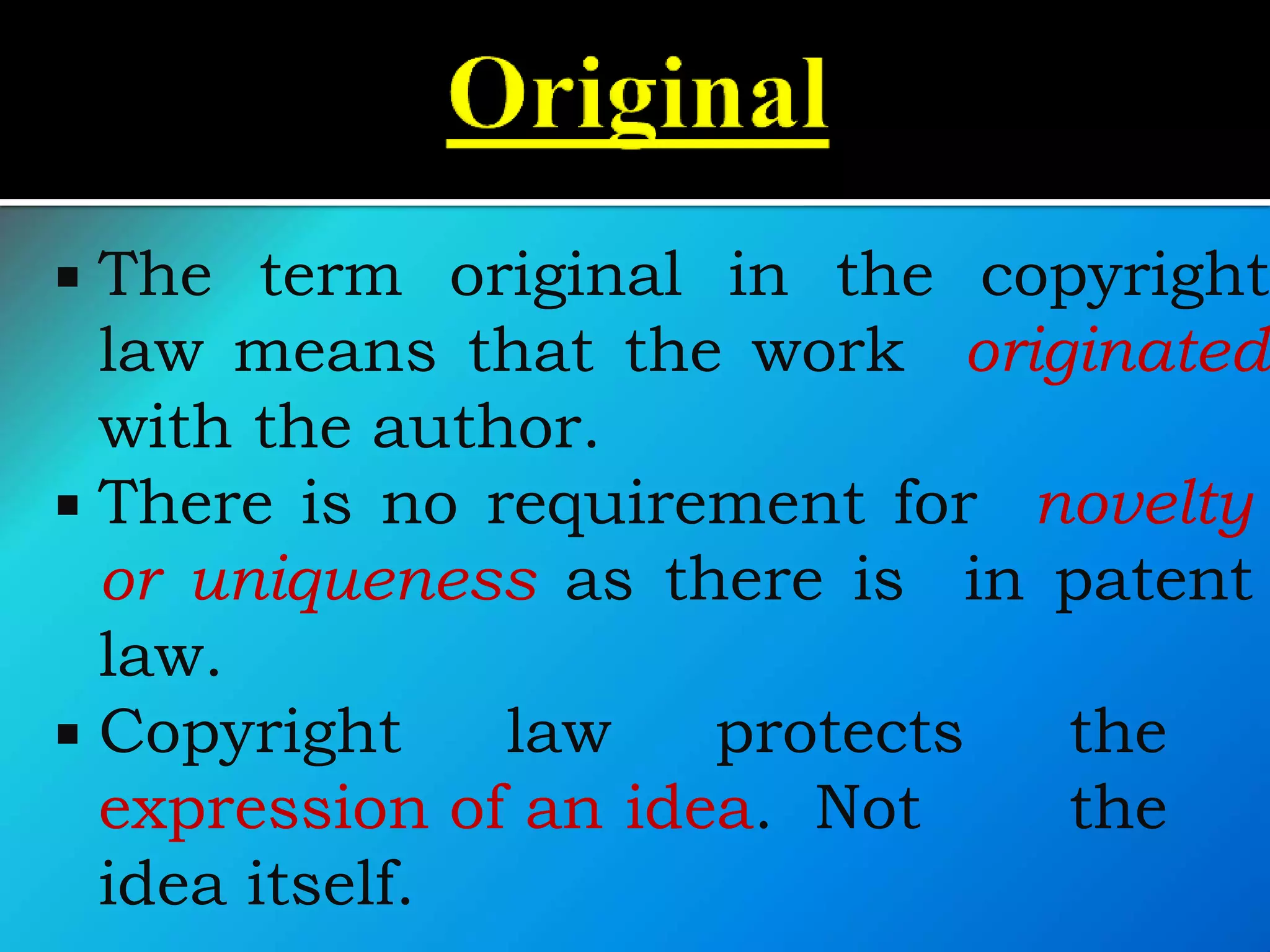  The term original in the copyright
law means that the work originated
with the author.
 There is no requirement for novelty
or uniqueness as there is in patent
law.
 Copyright law protects the
expression of an idea. Not the
idea itself.
 