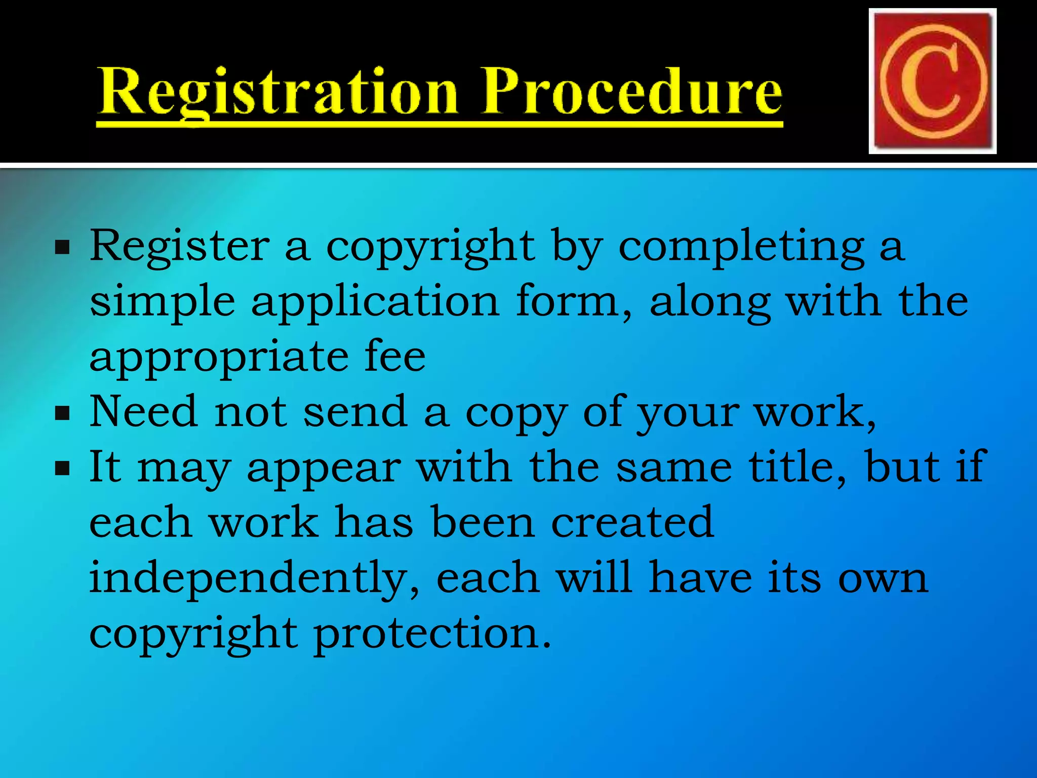  Register a copyright by completing a
simple application form, along with the
appropriate fee
 Need not send a copy of your work,
 It may appear with the same title, but if
each work has been created
independently, each will have its own
copyright protection.
 