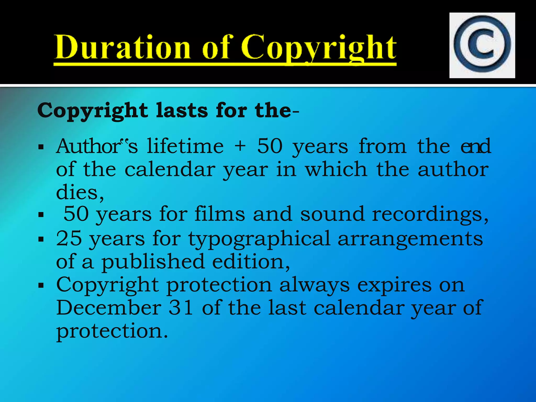 Copyright lasts for the-
 Author‟s lifetime + 50 years from the end
of the calendar year in which the author
dies,
 50 years for films and sound recordings,
 25 years for typographical arrangements
of a published edition,
 Copyright protection always expires on
December 31 of the last calendar year of
protection.
 