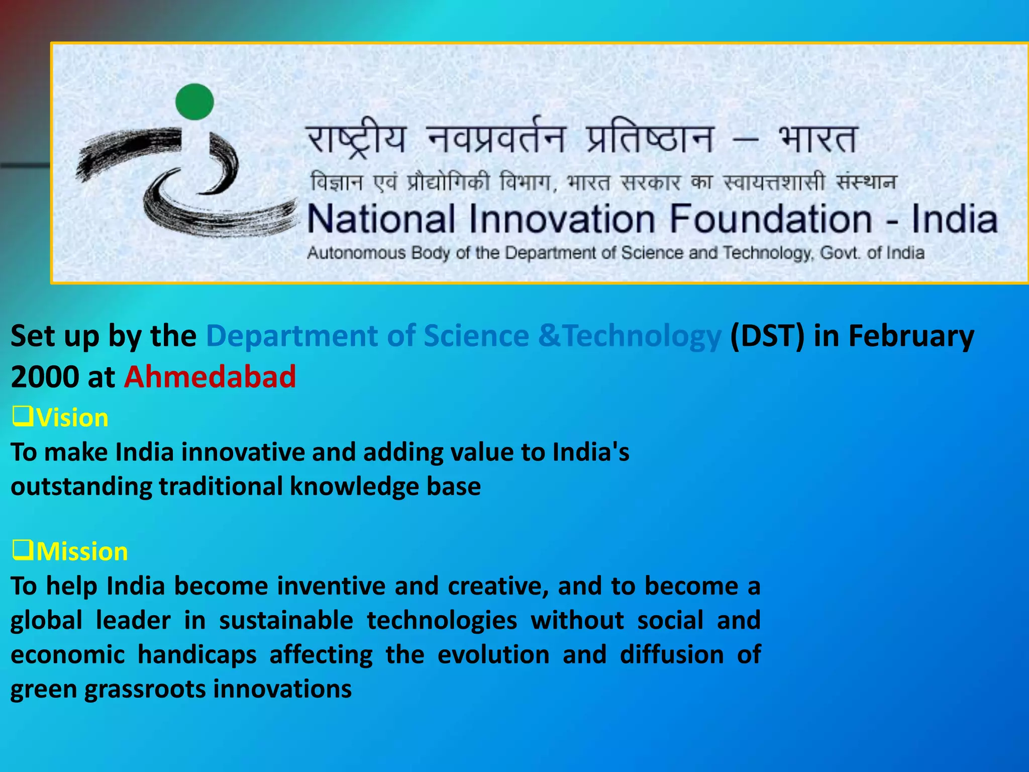 Set up by the Department of Science &Technology (DST) in February
2000 at Ahmedabad
Vision
To make India innovative and adding value to India's
outstanding traditional knowledge base
Mission
To help India become inventive and creative, and to become a
global leader in sustainable technologies without social and
economic handicaps affecting the evolution and diffusion of
green grassroots innovations
 