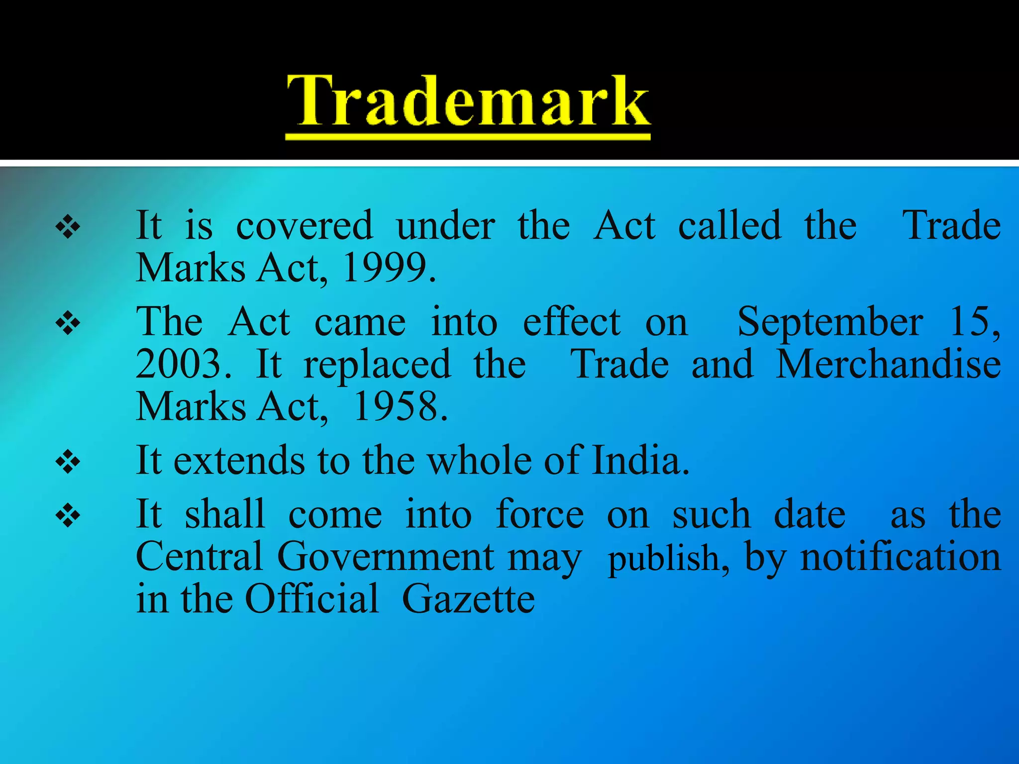  It is covered under the Act called the Trade
Marks Act, 1999.
 The Act came into effect on September 15,
2003. It replaced the Trade and Merchandise
Marks Act, 1958.
 It extends to the whole of India.
 It shall come into force on such date as the
Central Government may publish, by notification
in the Official Gazette
 