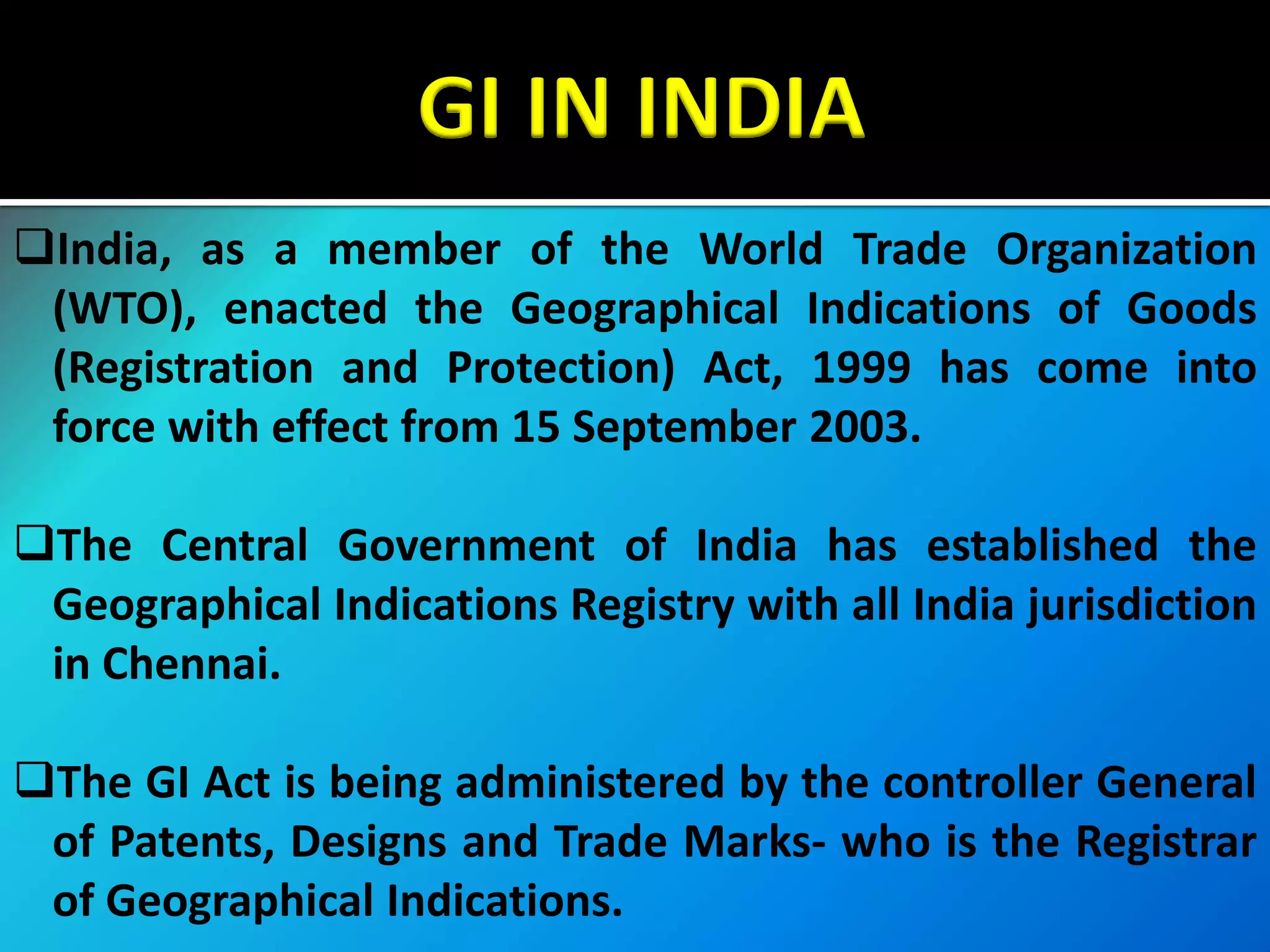 GI IN INDIA
India, as a member of the World Trade Organization
(WTO), enacted the Geographical Indications of Goods
(Registration and Protection) Act, 1999 has come into
force with effect from 15 September 2003.
The Central Government of India has established the
Geographical Indications Registry with all India jurisdiction
in Chennai.
The GI Act is being administered by the controller General
of Patents, Designs and Trade Marks- who is the Registrar
of Geographical Indications.
 