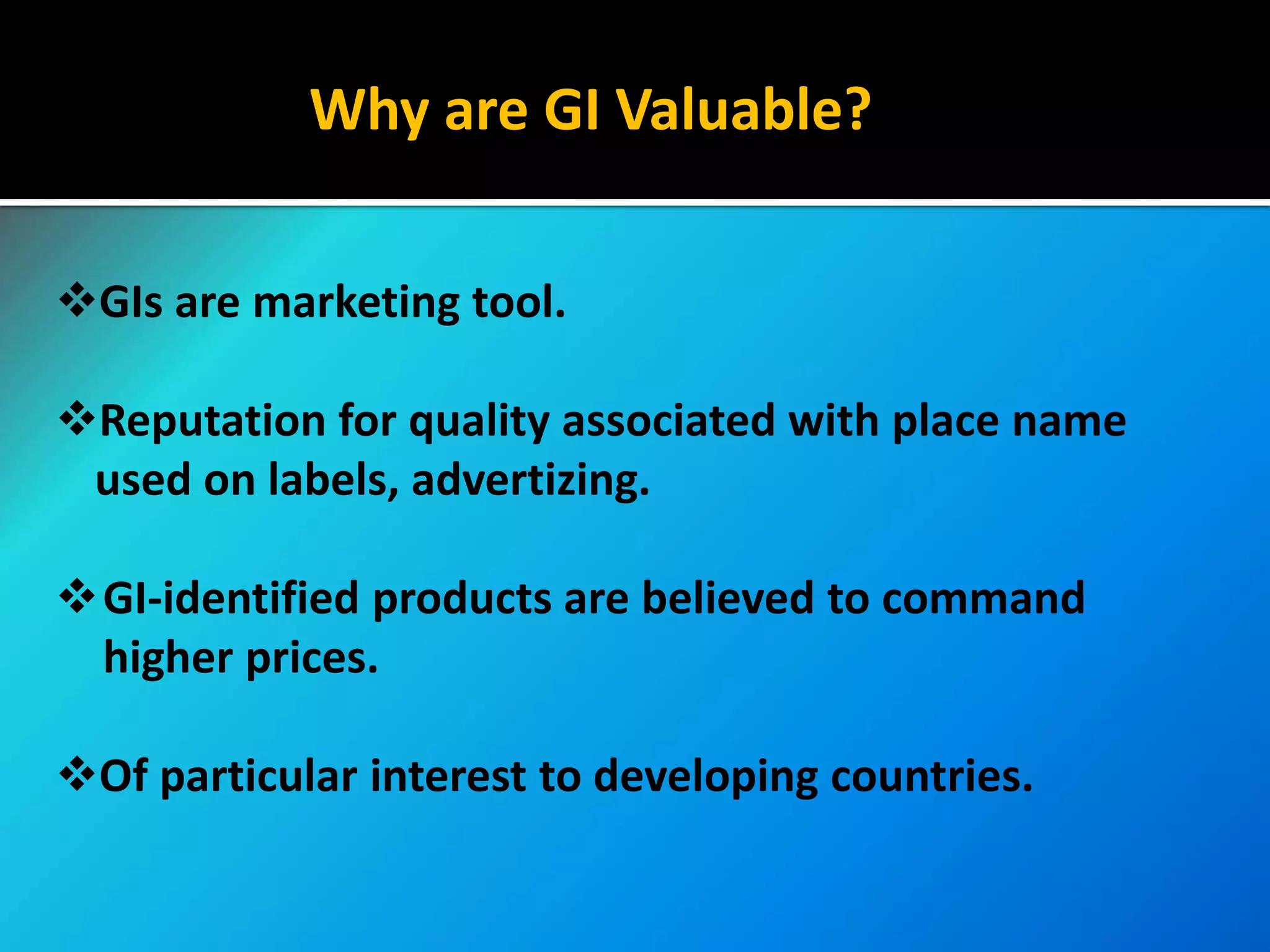Why are GI Valuable?
GIs are marketing tool.
Reputation for quality associated with place name
used on labels, advertizing.
GI-identified products are believed to command
higher prices.
Of particular interest to developing countries.
 