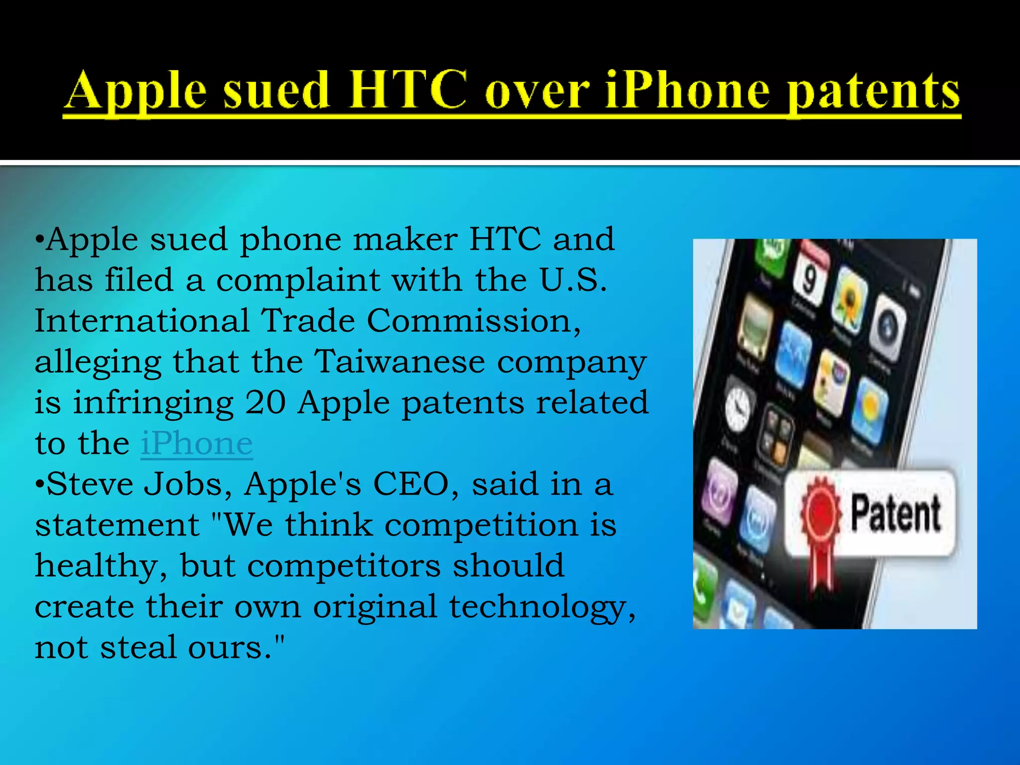 •Apple sued phone maker HTC and
has filed a complaint with the U.S.
International Trade Commission,
alleging that the Taiwanese company
is infringing 20 Apple patents related
to the iPhone
•Steve Jobs, Apple's CEO, said in a
statement "We think competition is
healthy, but competitors should
create their own original technology,
not steal ours."
 