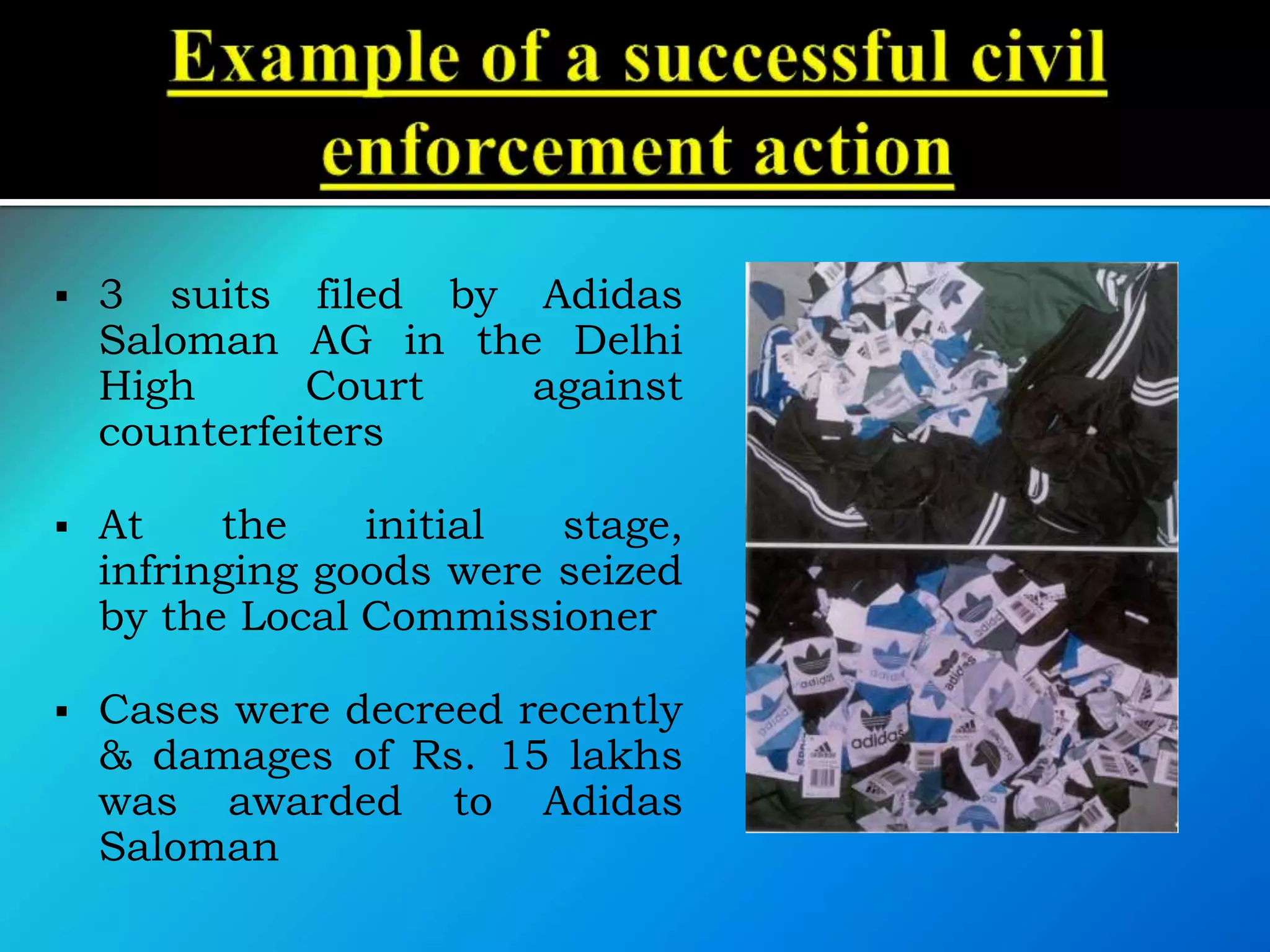  3 suits filed by Adidas
Saloman AG in the Delhi
High Court against
counterfeiters
 At the initial stage,
infringing goods were seized
by the Local Commissioner
 Cases were decreed recently
& damages of Rs. 15 lakhs
was awarded to Adidas
Saloman
 