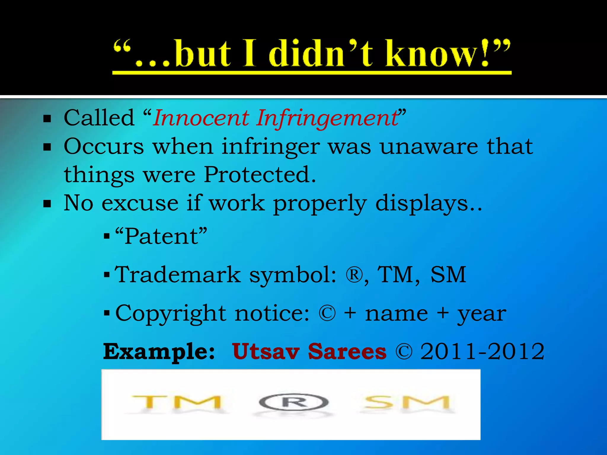  Called “Innocent Infringement”
 Occurs when infringer was unaware that
things were Protected.
 No excuse if work properly displays..
▪ “Patent”
▪ Trademark symbol: ®, TM, SM
▪ Copyright notice: © + name + year
Example: Utsav Sarees © 2011-2012
 