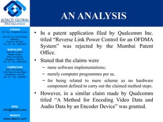 CHENNAI
3rd Floor, ‘Creative Enclave’,
148-150, Luz Church Road,
Mylapore,
Chennai - 600 004.
Tel: +91 - 44 - 2498 4821
BANGALORE
Suite 920, Level 9,
Raheja Towers,
26-27, M G Road,
Bangalore - 560 001.
Tel: +91 - 80 - 6546 2400
COIMBATORE
BB1, Park Avenue,
# 48, Race Course Road,
Coimbatore - 641018.
Tel: +91 - 422 – 6552921
EMAIL
info@altacit.com
WEBSITE
www.altacit.com
AN ANALYSIS
• In a patent application filed by Qualcomm Inc.
titled “Reverse Link Power Control for an OFDMA
System” was rejected by the Mumbai Patent
Office.
• Stated that the claims were
– mere software implementations;
– merely computer programmes per se,
– for being related to mere scheme as no hardware
component defined to carry out the claimed method steps.
• However, in a similar claim made by Qualcomm
titled “A Method for Encoding Video Data and
Audio Data by an Encoder Device” was granted.
 