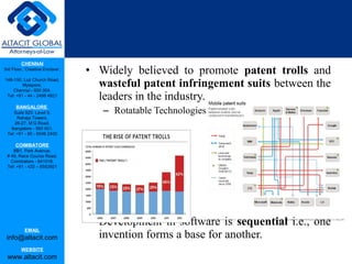 CHENNAI
3rd Floor, ‘Creative Enclave’,
148-150, Luz Church Road,
Mylapore,
Chennai - 600 004.
Tel: +91 - 44 - 2498 4821
BANGALORE
Suite 920, Level 9,
Raheja Towers,
26-27, M G Road,
Bangalore - 560 001.
Tel: +91 - 80 - 6546 2400
COIMBATORE
BB1, Park Avenue,
# 48, Race Course Road,
Coimbatore - 641018.
Tel: +91 - 422 – 6552921
EMAIL
info@altacit.com
WEBSITE
www.altacit.com
• Widely believed to promote patent trolls and
wasteful patent infringement suits between the
leaders in the industry.
– Rotatable Technologies
• Development in software is sequential i.e., one
invention forms a base for another.
 
