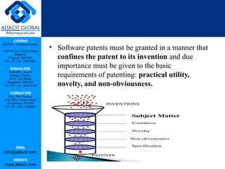 CHENNAI
3rd Floor, ‘Creative Enclave’,
148-150, Luz Church Road,
Mylapore,
Chennai - 600 004.
Tel: +91 - 44 - 2498 4821
BANGALORE
Suite 920, Level 9,
Raheja Towers,
26-27, M G Road,
Bangalore - 560 001.
Tel: +91 - 80 - 6546 2400
COIMBATORE
BB1, Park Avenue,
# 48, Race Course Road,
Coimbatore - 641018.
Tel: +91 - 422 – 6552921
EMAIL
info@altacit.com
WEBSITE
www.altacit.com
• Software patents must be granted in a manner that
confines the patent to its invention and due
importance must be given to the basic
requirements of patenting: practical utility,
novelty, and non-obviousness.
 