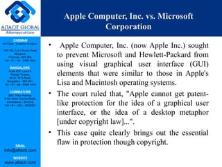 CHENNAI
3rd Floor, ‘Creative Enclave’,
148-150, Luz Church Road,
Mylapore,
Chennai - 600 004.
Tel: +91 - 44 - 2498 4821
BANGALORE
Suite 920, Level 9,
Raheja Towers,
26-27, M G Road,
Bangalore - 560 001.
Tel: +91 - 80 - 6546 2400
COIMBATORE
BB1, Park Avenue,
# 48, Race Course Road,
Coimbatore - 641018.
Tel: +91 - 422 – 6552921
EMAIL
info@altacit.com
WEBSITE
www.altacit.com
Apple Computer, Inc. vs. Microsoft
Corporation
• Apple Computer, Inc. (now Apple Inc.) sought
to prevent Microsoft and Hewlett-Packard from
using visual graphical user interface (GUI)
elements that were similar to those in Apple's
Lisa and Macintosh operating systems.
• The court ruled that, "Apple cannot get patent-
like protection for the idea of a graphical user
interface, or the idea of a desktop metaphor
[under copyright law]...".
• This case quite clearly brings out the essential
flaw in protection though copyright.
 