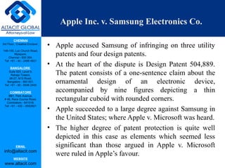 CHENNAI
3rd Floor, ‘Creative Enclave’,
148-150, Luz Church Road,
Mylapore,
Chennai - 600 004.
Tel: +91 - 44 - 2498 4821
BANGALORE
Suite 920, Level 9,
Raheja Towers,
26-27, M G Road,
Bangalore - 560 001.
Tel: +91 - 80 - 6546 2400
COIMBATORE
BB1, Park Avenue,
# 48, Race Course Road,
Coimbatore - 641018.
Tel: +91 - 422 – 6552921
EMAIL
info@altacit.com
WEBSITE
www.altacit.com
Apple Inc. v. Samsung Electronics Co.
• Apple accused Samsung of infringing on three utility
patents and four design patents.
• At the heart of the dispute is Design Patent 504,889.
The patent consists of a one-sentence claim about the
ornamental design of an electronic device,
accompanied by nine figures depicting a thin
rectangular cuboid with rounded corners.
• Apple succeeded to a large degree against Samsung in
the United States; where Apple v. Microsoft was heard.
• The higher degree of patent protection is quite well
depicted in this case as elements which seemed less
significant than those argued in Apple v. Microsoft
were ruled in Apple’s favour.
 