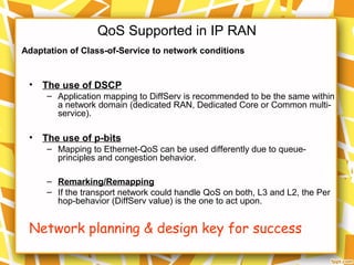 QoS Supported in IP RAN
• The use of DSCP
– Application mapping to DiffServ is recommended to be the same within
a network domain (dedicated RAN, Dedicated Core or Common multi-
service).
• The use of p-bits
– Mapping to Ethernet-QoS can be used differently due to queue-
principles and congestion behavior.
– Remarking/Remapping
– If the transport network could handle QoS on both, L3 and L2, the Per
hop-behavior (DiffServ value) is the one to act upon.
Network planning & design key for success
Adaptation of Class-of-Service to network conditions
 