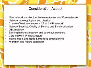 Consideration Aspect
• New network architecture between Access and Core networks
• Network topology logical and physical
• Choice of backhaul network (L2 or L3 IP network)
• Network Security, Quality of Service and Synchronization
• O&M network
• Existing backhaul network and backhaul providers
• Core network IP infrastructure
• Traffic model and Node & Interface dimensioning
• Migration and Future expansion
 