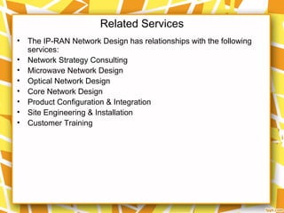 Related Services
• The IP-RAN Network Design has relationships with the following
services:
• Network Strategy Consulting
• Microwave Network Design
• Optical Network Design
• Core Network Design
• Product Configuration & Integration
• Site Engineering & Installation
• Customer Training
 