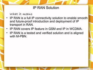IP RAN Solution
What it means
• IP RAN is a full IP connectivity solution to enable smooth
and future-proof introduction and deployment of IP
transport in RAN.
• IP RAN covers IP feature in GSM and IP in WCDMA.
• IP RAN is a tested and verified solution and is aligned
with M-PBN.
 