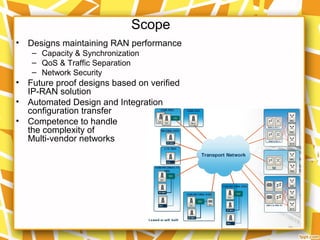Scope
• Designs maintaining RAN performance
– Capacity & Synchronization
– QoS & Traffic Separation
– Network Security
• Future proof designs based on verified
IP-RAN solution
• Automated Design and Integration
configuration transfer
• Competence to handle
the complexity of
Multi-vendor networks
 