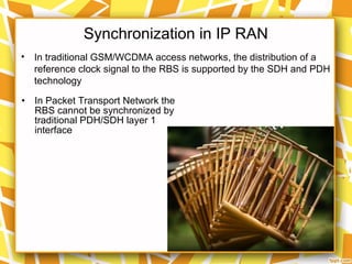 Synchronization in IP RAN
• In traditional GSM/WCDMA access networks, the distribution of a
reference clock signal to the RBS is supported by the SDH and PDH
technology
• In Packet Transport Network the
RBS cannot be synchronized by
traditional PDH/SDH layer 1
interface
 