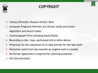 COPYRIGHT Literary/Dramatic/Musical/Artistic Work Computer Programs/Software are literary works and covers –  Algorithms and Source Codes Cinematograph Films including Sound Tracks Recording on disc, tape, perforated roll or other device Protection for the expression of an idea and not for the idea itself Protection starts from the moment an original work is created No formal registration is required for claiming protection Fair Use provisions 