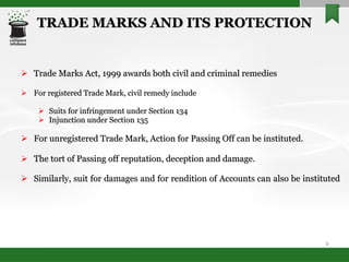 TRADE MARKS AND ITS PROTECTION Trade Marks Act, 1999 awards both civil and criminal remedies For registered Trade Mark, civil remedy include  Suits for infringement under Section 134 Injunction under Section 135 For unregistered Trade Mark, Action for Passing Off can be instituted.  The tort of Passing off reputation, deception and damage. Similarly, suit for damages and for rendition of Accounts can also be instituted 