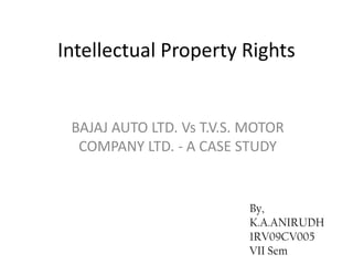 Intellectual Property Rights


 BAJAJ AUTO LTD. Vs T.V.S. MOTOR
  COMPANY LTD. - A CASE STUDY


                          By,
                          K.A.ANIRUDH
                          1RV09CV005
                          VII Sem
 