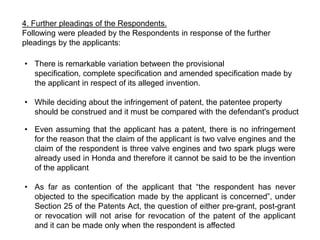 4. Further pleadings of the Respondents.
Following were pleaded by the Respondents in response of the further
pleadings by the applicants:

• There is remarkable variation between the provisional
  specification, complete specification and amended specification made by
  the applicant in respect of its alleged invention.

• While deciding about the infringement of patent, the patentee property
  should be construed and it must be compared with the defendant's product

• Even assuming that the applicant has a patent, there is no infringement
  for the reason that the claim of the applicant is two valve engines and the
  claim of the respondent is three valve engines and two spark plugs were
  already used in Honda and therefore it cannot be said to be the invention
  of the applicant

• As far as contention of the applicant that “the respondent has never
  objected to the specification made by the applicant is concerned”, under
  Section 25 of the Patents Act, the question of either pre-grant, post-grant
  or revocation will not arise for revocation of the patent of the applicant
  and it can be made only when the respondent is affected
 