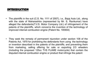 INTRODUCTION


• The plaintiffs in the suit (C.S. No. 1111 of 2007), i.e., Bajaj Auto Ltd., along
  with the state of Maharashtra (represented by Mr. S. Ravikumar) have
  alleged the defendants(T.V.S. Motor Company Ltd.) of infringement of the
  patents of the plaintiffs, which concerns the invention of the technology of
  improved internal combustion engine (Patent No. 195904)


• They seek the remedy of permanent injunction under section 108 of the
  Patents Act, 1970 for prohibiting the defendants from using the technology
  or invention described in the patents of the plaintiffs; and preventing them
  from marketing, selling offering for sale or exporting 2/3 wheelers
  (including the proposed 125cc TVS FLAME motorcycle) that contain the
  disputed internal combustion engine or product that infringe the patent
 