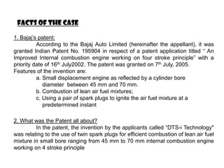 FACTS OF THE CASE

1. Bajaj’s patent:
          According to the Bajaj Auto Limited (hereinafter the appellant), it was
granted Indian Patent No. 195904 in respect of a patent application titled “ An
Improved Internal combustion engine working on four stroke principle” with a
priority date of 16th July2002. The patent was granted on 7th July, 2005.
Features of the invention are:
          a. Small displacement engine as reflected by a cylinder bore
             diameter between 45 mm and 70 mm.
          b. Combustion of lean air fuel mixtures;
          c. Using a pair of spark plugs to ignite the air fuel mixture at a
             predetermined instant

2. What was the Patent all about?
         In the patent, the invention by the applicants called “DTS-i Technology"
was relating to the use of twin spark plugs for efficient combustion of lean air fuel
mixture in small bore ranging from 45 mm to 70 mm internal combustion engine
working on 4 stroke principle
 