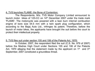 4. TVS launches FLAME- the Bone of Contention:
          The Respondents, M/s. TVS Motor Company Limited announced to
launch motor bikes of 125-CC on 14th December 2007 under the trade mark
'FLAME'. The motorcycle was powered with a lean burn internal combustion
engine of bore size 54.5 mm with a twin spark plug configuration, which
according to the Bajaj Auto Ltd., infringes its patent. Therefore, before the
launch of motor bikes, the applicants have brought the suit before the court to
protect their intellectual property


5. TVS files suit under section 105 and 106 of the Patents Act, 1970:
          In October, 2007, the respondent filed the suit (C.S. No. 979 of 2007)
before the Madras High Court under Sections 105 and 106 of the Patents
Act, 1970 alleging that the statement made by the applicant on 1st and 3rd
September, 2007 constituted a groundless threat.
 