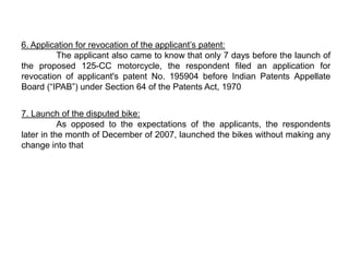 6. Application for revocation of the applicant’s patent:
         The applicant also came to know that only 7 days before the launch of
the proposed 125-CC motorcycle, the respondent filed an application for
revocation of applicant's patent No. 195904 before Indian Patents Appellate
Board (“IPAB”) under Section 64 of the Patents Act, 1970


7. Launch of the disputed bike:
           As opposed to the expectations of the applicants, the respondents
later in the month of December of 2007, launched the bikes without making any
change into that
 