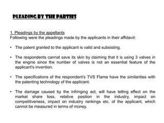 Pleading by the parties


1. Pleadings by the appellants
Following were the pleadings made by the applicants in their affidavit:

• The patent granted to the applicant is valid and subsisting.

• The respondents cannot save its skin by claiming that it is using 3 valves in
  the engine since the number of valves is not an essential feature of the
  applicant's invention.

• The specifications of the respondent’s TVS Flame have the similarities with
  the patenting technology of the applicant.

• The damage caused by the infringing act, will have telling effect on the
  market share loss, relative position in the industry, impact on
  competitiveness, impact on industry rankings etc. of the applicant, which
  cannot be measured in terms of money.
 