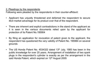 2. Pleadings by the respondents
Following were pleaded by the respondents in their counter-affidavit:

• Applicant has unjustly threatened and defamed the respondent to secure
  illicit market advantage for its product over that of the respondent.

• There are inherent and explicit contradictions in the stand of the applicant as
  it is seen in the various documents relied upon by the applicant for
  protection of its Patent No.195904

• By filing an application for revocation of patent given to the applicant, the
  respondent has questioned the very validity of Patent No. 195984 on several
  grounds

• The US Honda Patent No. 4534322 dated 13th July, 1985 has been in the
  public knowledge for over 20 years. Arrangement of installation of two spark
  plugs in the respondent’s cylinder is exactly as per the arrangement in the
  said Honda Patent, which expired on 12th August 2005
 