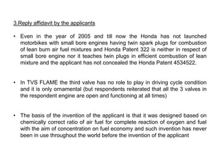 3.Reply affidavit by the applicants

• Even in the year of 2005 and till now the Honda has not launched
  motorbikes with small bore engines having twin spark plugs for combustion
  of lean burn air fuel mixtures and Honda Patent 322 is neither in respect of
  small bore engine nor it teaches twin plugs in efficient combustion of lean
  mixture and the applicant has not concealed the Honda Patent 4534522.


• In TVS FLAME the third valve has no role to play in driving cycle condition
  and it is only ornamental (but respondents reiterated that all the 3 valves in
  the respondent engine are open and functioning at all times)


• The basis of the invention of the applicant is that it was designed based on
  chemically correct ratio of air fuel for complete reaction of oxygen and fuel
  with the aim of concentration on fuel economy and such invention has never
  been in use throughout the world before the invention of the applicant
 