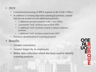 • 2019
• Centralized processing of IPRA requests in the Clerk’s Office
• In addition to existing Specialist (paralegal) position, created
and moved around several additional positions:
• 3 additional specialist positions in the Clerks Office
• 2 permanent “tech” positions moved from APD.
• 4 additional “tech” positions created to replace temporary
positions.
• 1 additional “tech” position created in late 2019
• Prioritize identification of scanning projects
• Benefits
• Greater consistency
• Greater longevity in employees
• Better data collection which has been used to identify
scanning projects.
 