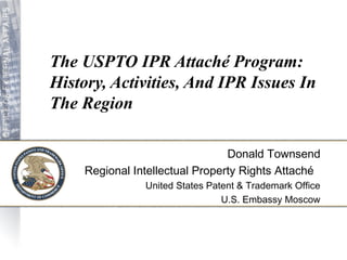 The USPTO IPR Attaché Program: 
History, Activities, And IPR Issues In 
The Region 
Donald Townsend 
Regional Intellectual Property Rights Attaché 
United States Patent & Trademark Office 
U.S. Embassy Moscow 
 