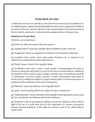 Trade Mark Act 1999
It shall come into force on such date1 as the Central Government may, by notification in
the Official Gazette, appoint Provided that different dates may be appointed for different
provisions of this Act, and any reference in any such provision to the commencement of
this Act shall be construed as a reference to the coming into force of that provision.
Definition of Trade Mark
Definitions and interpretation.—
(1) In this Act, unless the context otherwise requires,—
(a) “Appellate Board” means the Appellate Board established under section 83;
(b) “Assignment” means an assignment in writing by act of the parties concerned;
(c) “associated trade marks” means trade marks deemed to be, or required to be,
registered as associated trade marks under this Act.
(d) “Bench” means a Bench of the Appellate Board.
(e) ''certification trade mark” means a mark capable of distinguishing the goods or
services in connection with which it is used in the course of trade which are certified by
the proprietor of the mark in respect of origin, material, mode of manufacture of goods
or performance of services, quality, accuracy or other characteristics from goods or
services not so certified and register in respect of those goods or services in the name, as
proprietor of the certification trade mark, of that person
(f) “Chairman” means the Chairman of the Appellate Board
(j) “goods” means anything which is the subject of trade or manufacture
(k) “Judicial Member” means a Member of the Appellate Board appointed as such under
this Act, and includes the Chairman and the Vice-Chairman.
(l) “limitations” (with its grammatical variations) means any limitation of the exclusive
right to the use of a trade mark given by the registration of a person as proprietor
thereof, including limitations of that right as to mode or area of use within India or
outside India.
 