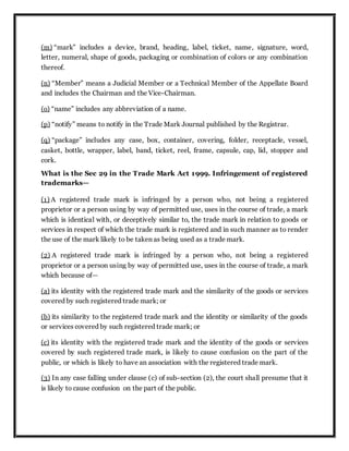 (m) “mark” includes a device, brand, heading, label, ticket, name, signature, word,
letter, numeral, shape of goods, packaging or combination of colors or any combination
thereof.
(n) “Member” means a Judicial Member or a Technical Member of the Appellate Board
and includes the Chairman and the Vice-Chairman.
(o) “name” includes any abbreviation of a name.
(p) “notify” means to notify in the Trade Mark Journal published by the Registrar.
(q) “package” includes any case, box, container, covering, folder, receptacle, vessel,
casket, bottle, wrapper, label, band, ticket, reel, frame, capsule, cap, lid, stopper and
cork.
What is the Sec 29 in the Trade Mark Act 1999. Infringement of registered
trademarks—
(1) A registered trade mark is infringed by a person who, not being a registered
proprietor or a person using by way of permitted use, uses in the course of trade, a mark
which is identical with, or deceptively similar to, the trade mark in relation to goods or
services in respect of which the trade mark is registered and in such manner as to render
the use of the mark likely to be taken as being used as a trade mark.
(2) A registered trade mark is infringed by a person who, not being a registered
proprietor or a person using by way of permitted use, uses in the course of trade, a mark
which because of—
(a) its identity with the registered trade mark and the similarity of the goods or services
covered by such registered trade mark; or
(b) its similarity to the registered trade mark and the identity or similarity of the goods
or services covered by such registered trade mark; or
(c) its identity with the registered trade mark and the identity of the goods or services
covered by such registered trade mark, is likely to cause confusion on the part of the
public, or which is likely to have an association with the registered trade mark.
(3) In any case falling under clause (c) of sub-section (2), the court shall presume that it
is likely to cause confusion on the part of the public.
 