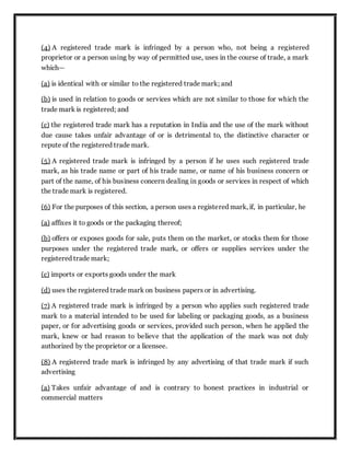 (4) A registered trade mark is infringed by a person who, not being a registered
proprietor or a person using by way of permitted use, uses in the course of trade, a mark
which—
(a) is identical with or similar to the registered trade mark; and
(b) is used in relation to goods or services which are not similar to those for which the
trade mark is registered; and
(c) the registered trade mark has a reputation in India and the use of the mark without
due cause takes unfair advantage of or is detrimental to, the distinctive character or
repute of the registered trade mark.
(5) A registered trade mark is infringed by a person if he uses such registered trade
mark, as his trade name or part of his trade name, or name of his business concern or
part of the name, of his business concern dealing in goods or services in respect of which
the trade mark is registered.
(6) For the purposes of this section, a person uses a registered mark, if, in particular, he
(a) affixes it to goods or the packaging thereof;
(b) offers or exposes goods for sale, puts them on the market, or stocks them for those
purposes under the registered trade mark, or offers or supplies services under the
registered trade mark;
(c) imports or exports goods under the mark
(d) uses the registered trade mark on business papers or in advertising.
(7) A registered trade mark is infringed by a person who applies such registered trade
mark to a material intended to be used for labeling or packaging goods, as a business
paper, or for advertising goods or services, provided such person, when he applied the
mark, knew or had reason to believe that the application of the mark was not duly
authorized by the proprietor or a licensee.
(8) A registered trade mark is infringed by any advertising of that trade mark if such
advertising
(a) Takes unfair advantage of and is contrary to honest practices in industrial or
commercial matters
 