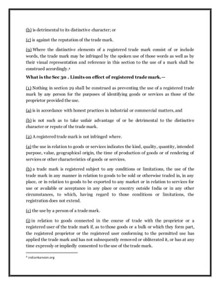 (b) is detrimental to its distinctive character; or
(c) is against the reputation of the trade mark.
(9) Where the distinctive elements of a registered trade mark consist of or include
words, the trade mark may be infringed by the spoken use of those words as well as by
their visual representation and reference in this section to the use of a mark shall be
construed accordingly.4
What is the Sec 30 . Limits on effect of registered trade mark.—
(1) Nothing in section 29 shall be construed as preventing the use of a registered trade
mark by any person for the purposes of identifying goods or services as those of the
proprietor provided the use.
(a) is in accordance with honest practices in industrial or commercial matters, and
(b) is not such as to take unfair advantage of or be detrimental to the distinctive
character or repute of the trade mark.
(2) A registered trade mark is not infringed where.
(a) the use in relation to goods or services indicates the kind, quality, quantity, intended
purpose, value, geographical origin, the time of production of goods or of rendering of
services or other characteristics of goods or services.
(b) a trade mark is registered subject to any conditions or limitations, the use of the
trade mark in any manner in relation to goods to be sold or otherwise traded in, in any
place, or in relation to goods to be exported to any market or in relation to services for
use or available or acceptance in any place or country outside India or in any other
circumstances, to which, having regard to those conditions or limitations, the
registration does not extend.
(c) the use by a person of a trade mark.
(i) in relation to goods connected in the course of trade with the proprietor or a
registered user of the trade mark if, as to those goods or a bulk or which they form part,
the registered proprietor or the registered user conforming to the permitted use has
applied the trade mark and has not subsequently removed or obliterated it, or has at any
time expressly or impliedly consented to the use of the trade mark.
4 indiankanoon.org
 
