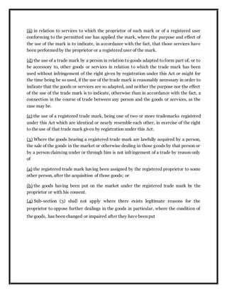(ii) in relation to services to which the proprietor of such mark or of a registered user
conforming to the permitted use has applied the mark, where the purpose and effect of
the use of the mark is to indicate, in accordance with the fact, that those services have
been performed by the proprietor or a registered user of the mark.
(d) the use of a trade mark by a person in relation to goods adapted to form part of, or to
be accessory to, other goods or services in relation to which the trade mark has been
used without infringement of the right given by registration under this Act or might for
the time being be so used, if the use of the trade mark is reasonably necessary in order to
indicate that the goods or services are so adapted, and neither the purpose nor the effect
of the use of the trade mark is to indicate, otherwise than in accordance with the fact, a
connection in the course of trade between any person and the goods or services, as the
case may be.
(e) the use of a registered trade mark, being one of two or more trademarks registered
under this Act which are identical or nearly resemble each other, in exercise of the right
to the use of that trade mark given by registration under this Act.
(3) Where the goods bearing a registered trade mark are lawfully acquired by a person,
the sale of the goods in the market or otherwise dealing in those goods by that person or
by a person claiming under or through him is not infringement of a trade by reason only
of
(a) the registered trade mark having been assigned by the registered proprietor to some
other person, after the acquisition of those goods; or
(b) the goods having been put on the market under the registered trade mark by the
proprietor or with his consent.
(4) Sub-section (3) shall not apply where there exists legitimate reasons for the
proprietor to oppose further dealings in the goods in particular, where the condition of
the goods, has been changed or impaired after they have been put
 