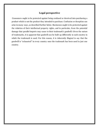 Legal perspective
Consumers ought to be protected against being confused or deceived into purchasing a
product which is not the product they intended to purchase. Confusion or deception can
arise in many ways, as described further below. Businesses ought to be protected against
the violation of their intellectual property rights, and in particular, from the potential
damage that parallel imports may cause to their trademark’s goodwill. Given the nature
of trademarks, it is apparent that goodwill can be built up differently in each country in
which the trademark is used. For this reason, it is inherently illogical to say that the
goodwill is “exhausted” in every country once the trademark has been used in just one
country.
 