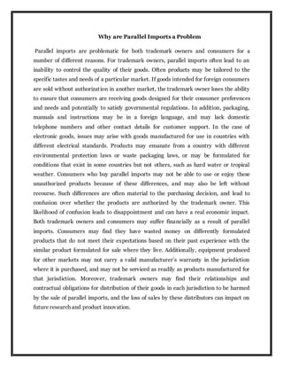 Why are Parallel Imports a Problem
Parallel imports are problematic for both trademark owners and consumers for a
number of different reasons. For trademark owners, parallel imports often lead to an
inability to control the quality of their goods. Often products may be tailored to the
specific tastes and needs of a particular market. If goods intended for foreign consumers
are sold without authorization in another market, the trademark owner loses the ability
to ensure that consumers are receiving goods designed for their consumer preferences
and needs and potentially to satisfy governmental regulations. In addition, packaging,
manuals and instructions may be in a foreign language, and may lack domestic
telephone numbers and other contact details for customer support. In the case of
electronic goods, issues may arise with goods manufactured for use in countries with
different electrical standards. Products may emanate from a country with different
environmental protection laws or waste packaging laws, or may be formulated for
conditions that exist in some countries but not others, such as hard water or tropical
weather. Consumers who buy parallel imports may not be able to use or enjoy these
unauthorized products because of these differences, and may also be left without
recourse. Such differences are often material to the purchasing decision, and lead to
confusion over whether the products are authorized by the trademark owner. This
likelihood of confusion leads to disappointment and can have a real economic impact.
Both trademark owners and consumers may suffer financially as a result of parallel
imports. Consumers may find they have wasted money on differently formulated
products that do not meet their expectations based on their past experience with the
similar product formulated for sale where they live. Additionally, equipment produced
for other markets may not carry a valid manufacturer’s warranty in the jurisdiction
where it is purchased, and may not be serviced as readily as products manufactured for
that jurisdiction. Moreover, trademark owners may find their relationships and
contractual obligations for distribution of their goods in each jurisdiction to be harmed
by the sale of parallel imports, and the loss of sales by these distributors can impact on
future research and product innovation.
 