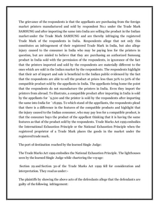 The grievance of the respondents is that the appellants are purchasing from the foreign
market printers manufactured and sold by respondent No.1 under the Trade Mark
SAMSUNG and after importing the same into India are selling the product in the Indian
market under the Trade Mark SAMSUNG and are thereby infringing the registered
Trade Mark of the respondents in India. Respondents allege that not only this
constitutes an infringement of their registered Trade Mark in India, but also allege
injury caused to the consumer in India who may be paying less for the printers in
question, but are misled to believe that they are purchasing an authorized Samsung
product in India sold with the permission of the respondents, in ignorance of the fact
that the printers imported and sold by the respondents are materially different to the
ones which are sold in the Indian market by the respondents. The respondents highlight
that their act of import and sale is beneficial to the Indian public evidenced by the fact
that the respondents are able to sell the product at prices less than 30% to 50% of the
compatible product sold by the appellants in India. The appellants bring home the point
that the respondents do not manufacture the printers in India. Even they import the
printers from abroad. To illustrate, a compatible product after importing in India is sold
by the appellants for `9,500 and the printer is sold by the respondents after importing
the same into India for `18,999. To which stand of the appellants, the respondents plead
that there is a difference in the features of the compatible products and highlight that
the injury caused to the Indian consumer, who may pay less for a compatible product, is
that the consumer buys the product of the appellant thinking that it is having the same
features as that of the product sold by the respondents. Trade Marks Act 1999 embodies
the International Exhaustion Principle or the National Exhaustion Principle when the
registered proprietor of a Trade Mark places the goods in the market under the
registered trade mark.
The port of destination reached by the learned Single Judge:
The Trade Marks Act 1999 embodies the National Exhaustion Principle. The lighthouses
seen by the learned Single Judge while chartering the voyage:
Section 29 and Section 30 of the Trade Marks Act 1999 fell for consideration and
interpretation. They read as under:-
The plaintiffs by showing the above acts of the defendants allege that the defendants are
guilty of the following infringement:
 