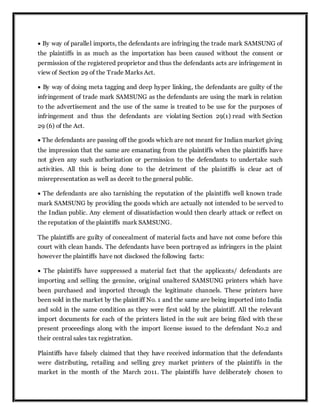  By way of parallel imports, the defendants are infringing the trade mark SAMSUNG of
the plaintiffs in as much as the importation has been caused without the consent or
permission of the registered proprietor and thus the defendants acts are infringement in
view of Section 29 of the Trade Marks Act.
 By way of doing meta tagging and deep hyper linking, the defendants are guilty of the
infringement of trade mark SAMSUNG as the defendants are using the mark in relation
to the advertisement and the use of the same is treated to be use for the purposes of
infringement and thus the defendants are violating Section 29(1) read with Section
29 (6) of the Act.
 The defendants are passing off the goods which are not meant for Indian market giving
the impression that the same are emanating from the plaintiffs when the plaintiffs have
not given any such authorization or permission to the defendants to undertake such
activities. All this is being done to the detriment of the plaintiffs is clear act of
misrepresentation as well as deceit to the general public.
 The defendants are also tarnishing the reputation of the plaintiffs well known trade
mark SAMSUNG by providing the goods which are actually not intended to be served to
the Indian public. Any element of dissatisfaction would then clearly attack or reflect on
the reputation of the plaintiffs mark SAMSUNG.
The plaintiffs are guilty of concealment of material facts and have not come before this
court with clean hands. The defendants have been portrayed as infringers in the plaint
however the plaintiffs have not disclosed the following facts:
 The plaintiffs have suppressed a material fact that the applicants/ defendants are
importing and selling the genuine, original unaltered SAMSUNG printers which have
been purchased and imported through the legitimate channels. These printers have
been sold in the market by the plaintiff No. 1 and the same are being imported into India
and sold in the same condition as they were first sold by the plaintiff. All the relevant
import documents for each of the printers listed in the suit are being filed with these
present proceedings along with the import license issued to the defendant No.2 and
their central sales tax registration.
Plaintiffs have falsely claimed that they have received information that the defendants
were distributing, retailing and selling grey market printers of the plaintiffs in the
market in the month of the March 2011. The plaintiffs have deliberately chosen to
 