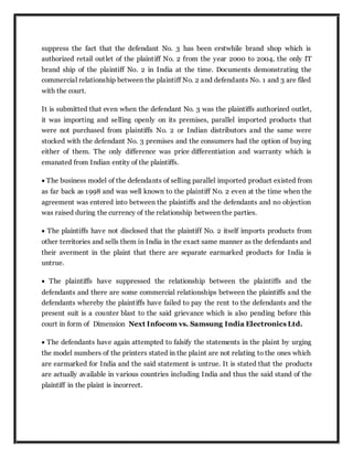suppress the fact that the defendant No. 3 has been erstwhile brand shop which is
authorized retail outlet of the plaintiff No. 2 from the year 2000 to 2004, the only IT
brand ship of the plaintiff No. 2 in India at the time. Documents demonstrating the
commercial relationship between the plaintiff No. 2 and defendants No. 1 and 3 are filed
with the court.
It is submitted that even when the defendant No. 3 was the plaintiffs authorized outlet,
it was importing and selling openly on its premises, parallel imported products that
were not purchased from plaintiffs No. 2 or Indian distributors and the same were
stocked with the defendant No. 3 premises and the consumers had the option of buying
either of them. The only difference was price differentiation and warranty which is
emanated from Indian entity of the plaintiffs.
 The business model of the defendants of selling parallel imported product existed from
as far back as 1998 and was well known to the plaintiff No. 2 even at the time when the
agreement was entered into between the plaintiffs and the defendants and no objection
was raised during the currency of the relationship between the parties.
 The plaintiffs have not disclosed that the plaintiff No. 2 itself imports products from
other territories and sells them in India in the exact same manner as the defendants and
their averment in the plaint that there are separate earmarked products for India is
untrue.
 The plaintiffs have suppressed the relationship between the plaintiffs and the
defendants and there are some commercial relationships between the plaintiffs and the
defendants whereby the plaintiffs have failed to pay the rent to the defendants and the
present suit is a counter blast to the said grievance which is also pending before this
court in form of Dimension Next Infocom vs. Samsung India Electronics Ltd.
 The defendants have again attempted to falsify the statements in the plaint by urging
the model numbers of the printers stated in the plaint are not relating to the ones which
are earmarked for India and the said statement is untrue. It is stated that the products
are actually available in various countries including India and thus the said stand of the
plaintiff in the plaint is incorrect.
 