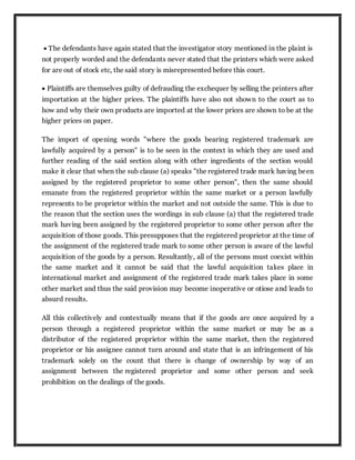  The defendants have again stated that the investigator story mentioned in the plaint is
not properly worded and the defendants never stated that the printers which were asked
for are out of stock etc, the said story is misrepresented before this court.
 Plaintiffs are themselves guilty of defrauding the exchequer by selling the printers after
importation at the higher prices. The plaintiffs have also not shown to the court as to
how and why their own products are imported at the lower prices are shown to be at the
higher prices on paper.
The import of opening words "where the goods bearing registered trademark are
lawfully acquired by a person" is to be seen in the context in which they are used and
further reading of the said section along with other ingredients of the section would
make it clear that when the sub clause (a) speaks "the registered trade mark having been
assigned by the registered proprietor to some other person", then the same should
emanate from the registered proprietor within the same market or a person lawfully
represents to be proprietor within the market and not outside the same. This is due to
the reason that the section uses the wordings in sub clause (a) that the registered trade
mark having been assigned by the registered proprietor to some other person after the
acquisition of those goods. This presupposes that the registered proprietor at the time of
the assignment of the registered trade mark to some other person is aware of the lawful
acquisition of the goods by a person. Resultantly, all of the persons must coexist within
the same market and it cannot be said that the lawful acquisition takes place in
international market and assignment of the registered trade mark takes place in some
other market and thus the said provision may become inoperative or otiose and leads to
absurd results.
All this collectively and contextually means that if the goods are once acquired by a
person through a registered proprietor within the same market or may be as a
distributor of the registered proprietor within the same market, then the registered
proprietor or his assignee cannot turn around and state that is an infringement of his
trademark solely on the count that there is change of ownership by way of an
assignment between the registered proprietor and some other person and seek
prohibition on the dealings of the goods.
 